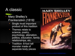 A classic
• Mary Shelley’s
Frankenstein (1818)
• Single most important
product of this tradition
• Themes relate to
science, poetry,
psychology, alienation,
politics, education, family
relationships, etc.
• Tradition: 8-foot tall
monster made of
separate body pieces
librarycommission.lib.wv.us/ WVLC%20BOOK/Frank...
 