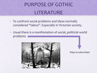 PURPOSE OF GOTHIC
LITERATURE
• To confront social problems and ideas normally
considered “taboo”. Especially in Victorian society.
• Usual there is a manifestation of social, politicial world
problems
Ways to solve them
 