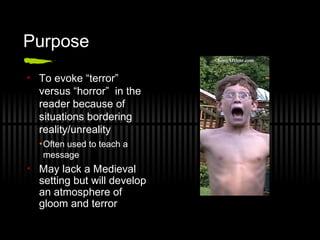Purpose
• To evoke “terror”
versus “horror” in the
reader because of
situations bordering
reality/unreality
•Often used to teach a
message
• May lack a Medieval
setting but will develop
an atmosphere of
gloom and terror
 