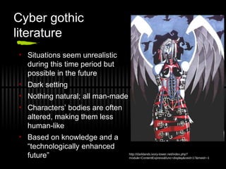 Cyber gothic
literature
• Situations seem unrealistic
during this time period but
possible in the future
• Dark setting
• Nothing natural; all man-made
• Characters’ bodies are often
altered, making them less
human-like
• Based on knowledge and a
“technologically enhanced
future” http://darklands.ivory-tower.net/index.php?
module=ContentExpress&func=display&ceid=17&meid=-1
 