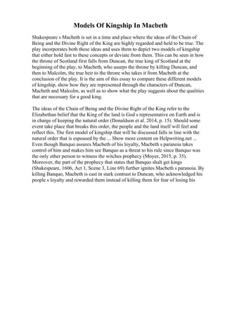Models Of Kingship In Macbeth
Shakespeare s Macbeth is set in a time and place where the ideas of the Chain of
Being and the Divine Right of the King are highly regarded and held to be true. The
play incorporates both these ideas and uses them to depict two models of kingship
that either hold fast to these concepts or deviate from them. This can be seen in how
the throne of Scotland first falls from Duncan, the true king of Scotland at the
beginning of the play, to Macbeth, who usurps the throne by killing Duncan, and
then to Malcolm, the true heir to the throne who takes it from Macbeth at the
conclusion of the play. It is the aim of this essay to compare these different models
of kingship, show how they are represented through the characters of Duncan,
Macbeth and Malcolm, as well as to show what the play suggests about the qualities
that are necessary for a good king.
The ideas of the Chain of Being and the Divine Right of the King refer to the
Elizabethan belief that the King of the land is God s representative on Earth and is
in charge of keeping the natural order (Donaldson et al. 2014, p. 15). Should some
event take place that breaks this order, the people and the land itself will feel and
reflect this. The first model of kingship that will be discussed falls in line with the
natural order that is espoused by the ... Show more content on Helpwriting.net ...
Even though Banquo assures Macbeth of his loyalty, Macbeth s paranoia takes
control of him and makes him see Banquo as a threat to his rule since Banquo was
the only other person to witness the witches prophecy (Moyer, 2015, p. 35).
Moreover, the part of the prophecy that states that Banquo shalt get kings
(Shakespeare, 1606, Act 1, Scene 3, Line 69) further ignites Macbeth s paranoia. By
killing Banquo, Macbeth is cast in stark contrast to Duncan, who acknowledged his
people s loyalty and rewarded them instead of killing them for fear of losing his
 