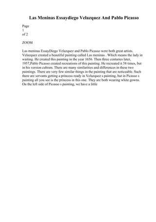 Las Meninas Essaydiego Velazquez And Pablo Picasso
Page
1
of 2
ZOOM
Las meninas EssayDiego Velazquez and Pablo Picasso were both great artists.
Velazquez created a beautiful painting called Las meninas . Which means the lady in
waiting. He created this painting in the year 1656. Then three centuries later,
1957,Pablo Picasso created recreations of this painting. He recreated it 58 times, but
in his version cubism. There are many similarities and differences in these two
paintings. There are very few similar things in the painting that are noticeable. Such
there are servants getting a princess ready in Velazquez s painting, but in Picasso s
painting all you see is the princess in this one. They are both wearing white gowns.
On the left side of Picasso s painting, we have a little
 