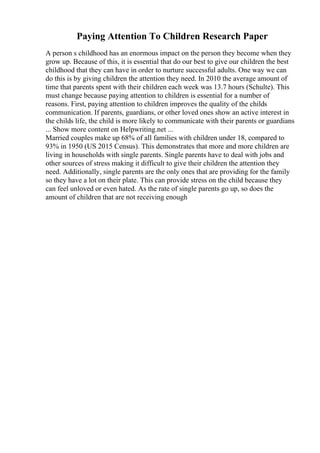 Paying Attention To Children Research Paper
A person s childhood has an enormous impact on the person they become when they
grow up. Because of this, it is essential that do our best to give our children the best
childhood that they can have in order to nurture successful adults. One way we can
do this is by giving children the attention they need. In 2010 the average amount of
time that parents spent with their children each week was 13.7 hours (Schulte). This
must change because paying attention to children is essential for a number of
reasons. First, paying attention to children improves the quality of the childs
communication. If parents, guardians, or other loved ones show an active interest in
the childs life, the child is more likely to communicate with their parents or guardians
... Show more content on Helpwriting.net ...
Married couples make up 68% of all families with children under 18, compared to
93% in 1950 (US 2015 Census). This demonstrates that more and more children are
living in households with single parents. Single parents have to deal with jobs and
other sources of stress making it difficult to give their children the attention they
need. Additionally, single parents are the only ones that are providing for the family
so they have a lot on their plate. This can provide stress on the child because they
can feel unloved or even hated. As the rate of single parents go up, so does the
amount of children that are not receiving enough
 