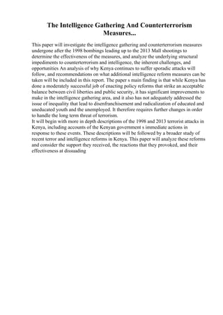 The Intelligence Gathering And Counterterrorism
Measures...
This paper will investigate the intelligence gathering and counterterrorism measures
undergone after the 1998 bombings leading up to the 2013 Mall shootings to
determine the effectiveness of the measures, and analyze the underlying structural
impediments to counterterrorism and intelligence, the inherent challenges, and
opportunities An analysis of why Kenya continues to suffer sporadic attacks will
follow, and recommendations on what additional intelligence reform measures can be
taken will be included in this report. The paper s main finding is that while Kenya has
done a moderately successful job of enacting policy reforms that strike an acceptable
balance between civil liberties and public security, it has significant improvements to
make in the intelligence gathering area, and it also has not adequately addressed the
issue of inequality that lead to disenfranchisement and radicalization of educated and
uneducated youth and the unemployed. It therefore requires further changes in order
to handle the long term threat of terrorism.
It will begin with more in depth descriptions of the 1998 and 2013 terrorist attacks in
Kenya, including accounts of the Kenyan government s immediate actions in
response to these events. These descriptions will be followed by a broader study of
recent terror and intelligence reforms in Kenya. This paper will analyze these reforms
and consider the support they received, the reactions that they provoked, and their
effectiveness at dissuading
 