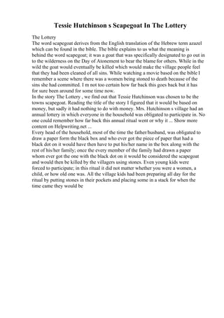Tessie Hutchinson s Scapegoat In The Lottery
The Lottery
The word scapegoat derives from the English translation of the Hebrew term azazel
which can be found in the bible. The bible explains to us what the meaning is
behind the word scapegoat; it was a goat that was specifically designated to go out in
to the wilderness on the Day of Atonement to bear the blame for others. While in the
wild the goat would eventually be killed which would make the village people feel
that they had been cleaned of all sins. While watching a movie based on the bible I
remember a scene where there was a women being stoned to death because of the
sins she had committed. I m not too certain how far back this goes back but it has
for sure been around for some time now.
In the story The Lottery , we find out that Tessie Hutchinson was chosen to be the
towns scapegoat. Reading the title of the story I figured that it would be based on
money, but sadly it had nothing to do with money. Mrs. Hutchinson s village had an
annual lottery in which everyone in the household was obligated to participate in. No
one could remember how far back this annual ritual went or why it ... Show more
content on Helpwriting.net ...
Every head of the household, most of the time the father/husband, was obligated to
draw a paper form the black box and who ever got the piece of paper that had a
black dot on it would have then have to put his/her name in the box along with the
rest of his/her family; once the every member of the family had drawn a paper
whom ever got the one with the black dot on it would be considered the scapegoat
and would then be killed by the villagers using stones. Even young kids were
forced to participate; in this ritual it did not matter whether you were a women, a
child, or how old one was. All the village kids had been preparing all day for the
ritual by putting stones in their pockets and placing some in a stack for when the
time came they would be
 