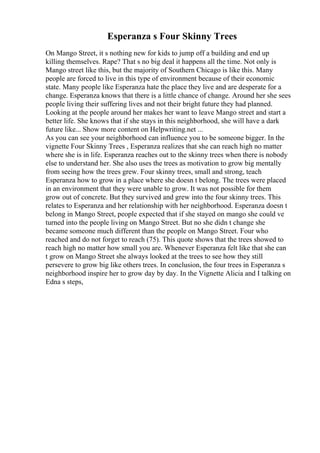 Esperanza s Four Skinny Trees
On Mango Street, it s nothing new for kids to jump off a building and end up
killing themselves. Rape? That s no big deal it happens all the time. Not only is
Mango street like this, but the majority of Southern Chicago is like this. Many
people are forced to live in this type of environment because of their economic
state. Many people like Esperanza hate the place they live and are desperate for a
change. Esperanza knows that there is a little chance of change. Around her she sees
people living their suffering lives and not their bright future they had planned.
Looking at the people around her makes her want to leave Mango street and start a
better life. She knows that if she stays in this neighborhood, she will have a dark
future like... Show more content on Helpwriting.net ...
As you can see your neighborhood can influence you to be someone bigger. In the
vignette Four Skinny Trees , Esperanza realizes that she can reach high no matter
where she is in life. Esperanza reaches out to the skinny trees when there is nobody
else to understand her. She also uses the trees as motivation to grow big mentally
from seeing how the trees grew. Four skinny trees, small and strong, teach
Esperanza how to grow in a place where she doesn t belong. The trees were placed
in an environment that they were unable to grow. It was not possible for them
grow out of concrete. But they survived and grew into the four skinny trees. This
relates to Esperanza and her relationship with her neighborhood. Esperanza doesn t
belong in Mango Street, people expected that if she stayed on mango she could ve
turned into the people living on Mango Street. But no she didn t change she
became someone much different than the people on Mango Street. Four who
reached and do not forget to reach (75). This quote shows that the trees showed to
reach high no matter how small you are. Whenever Esperanza felt like that she can
t grow on Mango Street she always looked at the trees to see how they still
persevere to grow big like others trees. In conclusion, the four trees in Esperanza s
neighborhood inspire her to grow day by day. In the Vignette Alicia and I talking on
Edna s steps,
 