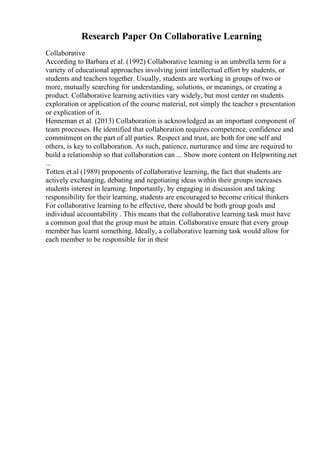 Research Paper On Collaborative Learning
Collaborative
According to Barbara et al. (1992) Collaborative learning is an umbrella term for a
variety of educational approaches involving joint intellectual effort by students, or
students and teachers together. Usually, students are working in groups of two or
more, mutually searching for understanding, solutions, or meanings, or creating a
product. Collaborative learning activities vary widely, but most center on students
exploration or application of the course material, not simply the teacher s presentation
or explication of it.
Henneman et al. (2013) Collaboration is acknowledged as an important component of
team processes. He identified that collaboration requires competence, confidence and
commitment on the part of all parties. Respect and trust, are both for one self and
others, is key to collaboration. As such, patience, nurturance and time are required to
build a relationship so that collaboration can ... Show more content on Helpwriting.net
...
Totten et.al (1989) proponents of collaborative learning, the fact that students are
actively exchanging, debating and negotiating ideas within their groups increases
students interest in learning. Importantly, by engaging in discussion and taking
responsibility for their learning, students are encouraged to become critical thinkers
For collaborative learning to be effective, there should be both group goals and
individual accountability . This means that the collaborative learning task must have
a common goal that the group must be attain. Collaborative ensure that every group
member has learnt something. Ideally, a collaborative learning task would allow for
each member to be responsible for in their
 