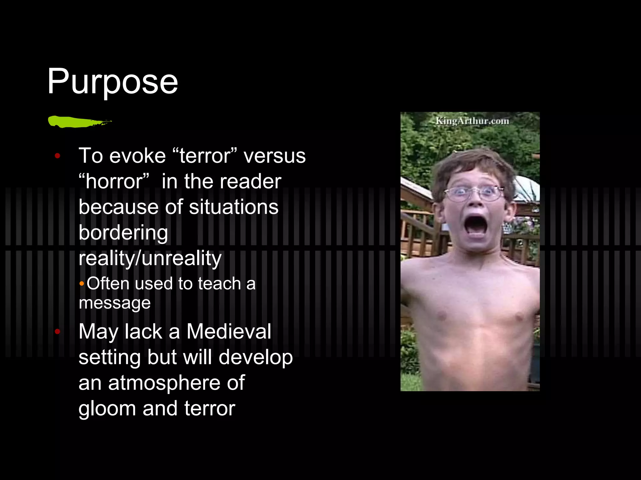 Purpose
• To evoke “terror” versus
“horror” in the reader
because of situations
bordering
reality/unreality
•Often used to teach a
message
• May lack a Medieval
setting but will develop
an atmosphere of
gloom and terror
 