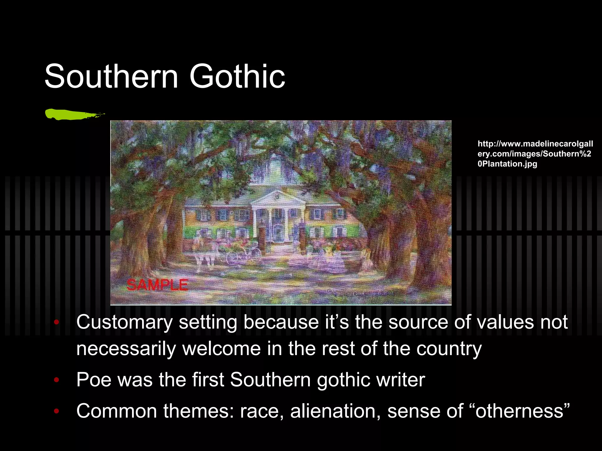 Southern Gothic
• Customary setting because it’s the source of values not
necessarily welcome in the rest of the country
• Poe was the first Southern gothic writer
• Common themes: race, alienation, sense of “otherness”
http://www.madelinecarolgall
ery.com/images/Southern%2
0Plantation.jpg
 