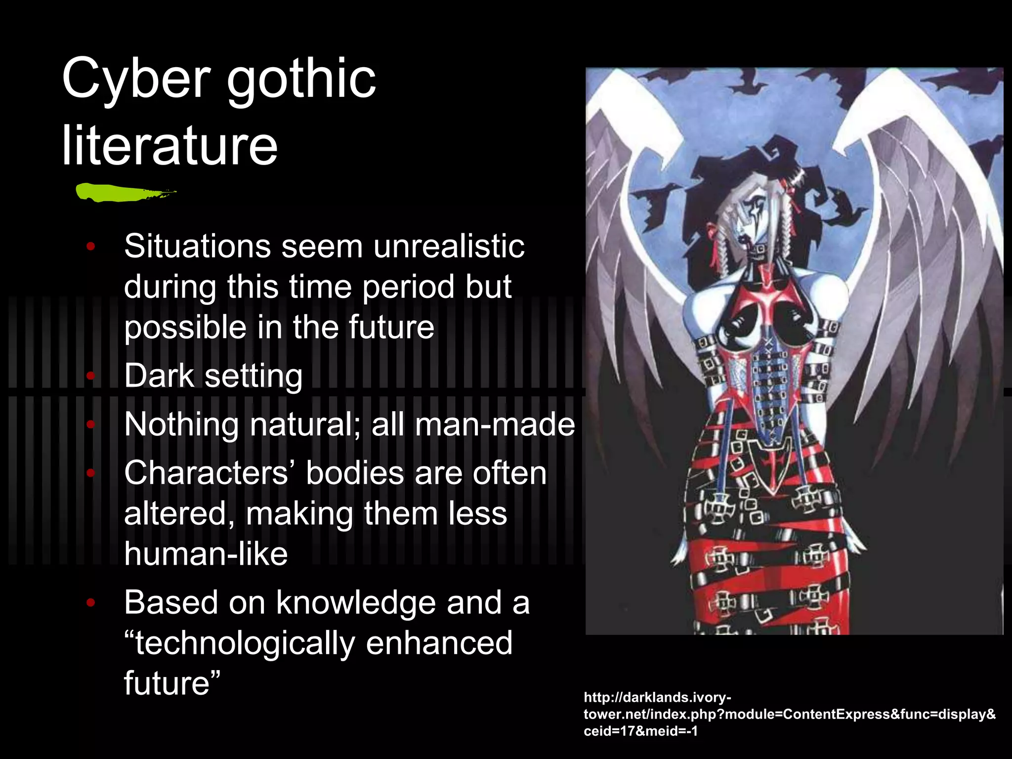 Cyber gothic
literature
• Situations seem unrealistic
during this time period but
possible in the future
• Dark setting
• Nothing natural; all man-made
• Characters’ bodies are often
altered, making them less
human-like
• Based on knowledge and a
“technologically enhanced
future” http://darklands.ivory-
tower.net/index.php?module=ContentExpress&func=display&
ceid=17&meid=-1
 