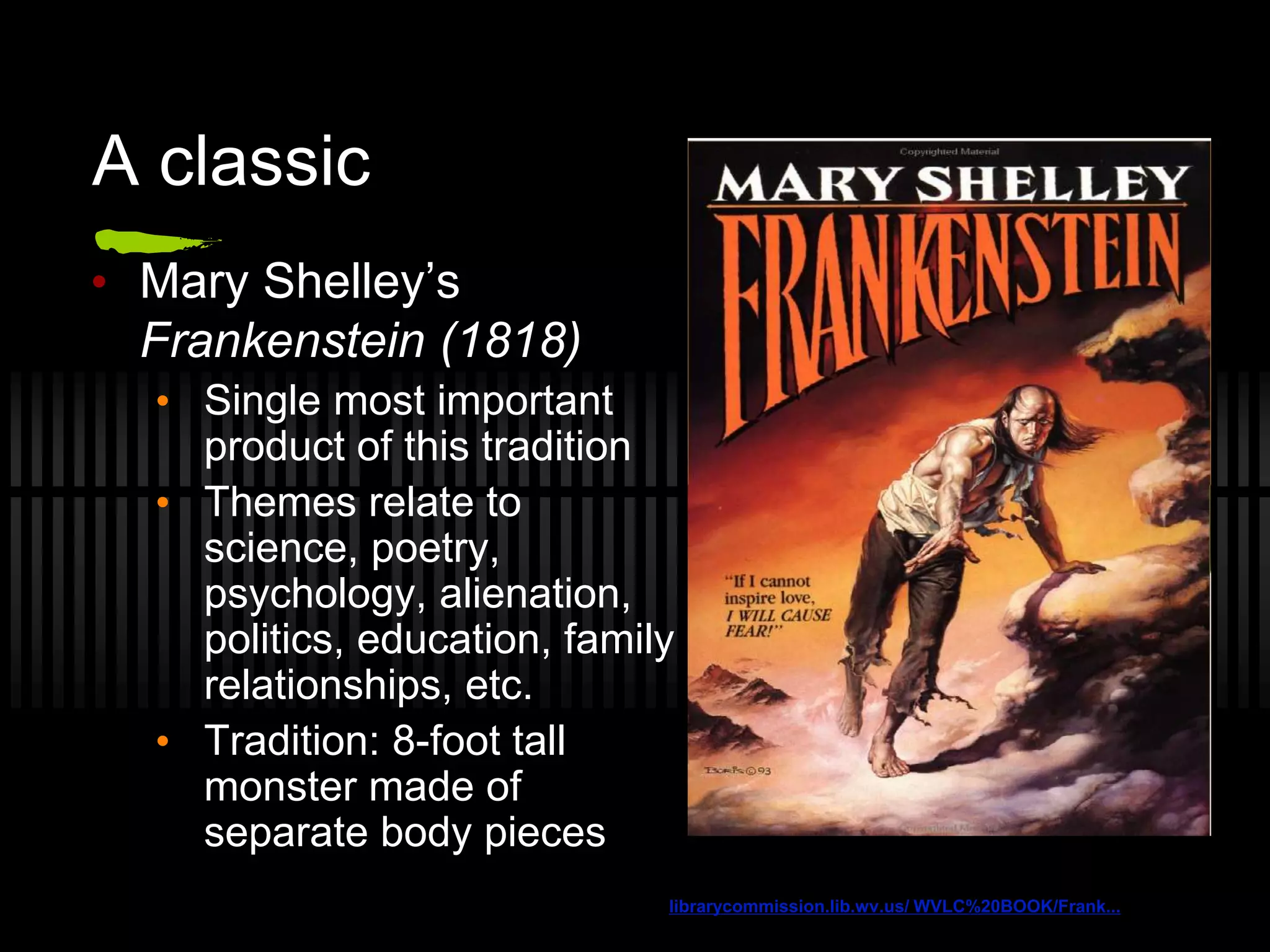 A classic
• Mary Shelley’s
Frankenstein (1818)
• Single most important
product of this tradition
• Themes relate to
science, poetry,
psychology, alienation,
politics, education, family
relationships, etc.
• Tradition: 8-foot tall
monster made of
separate body pieces
librarycommission.lib.wv.us/ WVLC%20BOOK/Frank...
 