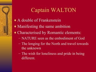 Captain WALTON
♦ A double of Frankenstein
♦ Manifesting the same ambition
♦ Characterised by Romantic elements:
– NATURE seen as the embodiment of God
– The longing for the North and travel towards
the unknown
– The wish for loneliness and pride in being
different.

 