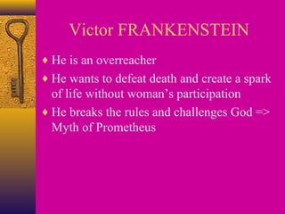 Victor FRANKENSTEIN
♦ He is an overreacher
♦ He wants to defeat death and create a spark

of life without woman’s participation
♦ He breaks the rules and challenges God =>
Myth of Prometheus

 
