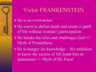 Victor FRANKENSTEIN
♦ He is an overreacher
♦ He wants to defeat death and create a spark

of life without woman’s participation
♦ He breaks the rules and challenges God =>
Myth of Prometheus
♦ He is hungry for knowledge – His ambition
to know the secrets of life leads him to
damnation => Myth of Dr. Faust

 