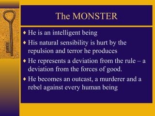 The MONSTER
♦ He is an intelligent being
♦ His natural sensibility is hurt by the

repulsion and terror he produces
♦ He represents a deviation from the rule – a
deviation from the forces of good.
♦ He becomes an outcast, a murderer and a
rebel against every human being

 