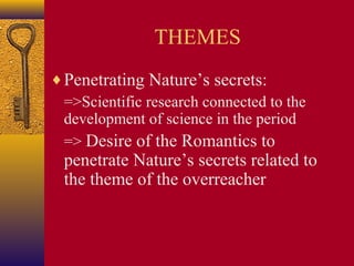 THEMES
♦ Penetrating Nature’s secrets:
=>Scientific research connected to the
development of science in the period
=> Desire of the Romantics to

penetrate Nature’s secrets related to
the theme of the overreacher

 