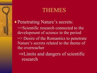 THEMES
♦ Penetrating Nature’s secrets:
=>Scientific research connected to the
development of science in the period
=> Desire of the Romantics to penetrate
Nature’s secrets related to the theme of
the overreacher

⇒Limits and dangers of scientific
research

 
