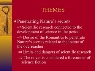 THEMES
♦ Penetrating Nature’s secrets:
=>Scientific research connected to the
development of science in the period
=> Desire of the Romantics to penetrate
Nature’s secrets related to the theme of
the overreacher
⇒Limits and dangers of scientific research
⇒ The novel is considered a forerunner of
science fiction

 