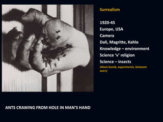 Surrealism
1920-45
Europe, USA
Camera
Dali, Magritte, Kahlo
Knowledge – environment
Science ‘v’ religion
Science – insects
(Atom bomb, experiments, between
wars)
ANTS CRAWING FROM HOLE IN MAN’S HAND
 
