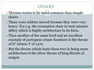 CHAIRS
Thrones seems to be more common than simple
chairs.
These were seldom moved because they were very
heavy. For e.g. the coronation chair in west minster
abbey which is highly architecture in its form.
Then another of the same level and an excellent
example of portugese ornate furniture is the throne
of D’ Afonso V of 1470.
But the throne which beats these two in being more
architecture is the silver throne of king Martin of
aragon.
 