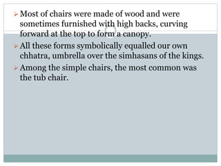 Most of chairs were made of wood and were
sometimes furnished with high backs, curving
forward at the top to form a canopy.
All these forms symbolically equalled our own
chhatra, umbrella over the simhasans of the kings.
Among the simple chairs, the most common was
the tub chair.
 