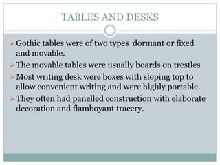 TABLES AND DESKS
Gothic tables were of two types dormant or fixed
and movable.
The movable tables were usually boards on trestles.
Most writing desk were boxes with sloping top to
allow convenient writing and were highly portable.
They often had panelled construction with elaborate
decoration and flamboyant tracery.
 
