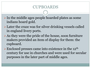 CUPBOARDS
In the middle ages people hoarded plates as some
indians hoard gold.
Later the craze was for silver drinking vessels called
in england livery ports.
As they were the pride of the house, soon furniture
makers provided an item of display for them: the
cupboard.
Enclosed presses came into existence in the 12th
century for use in churches and were used for secular
purposes in the later part of middle ages.
 