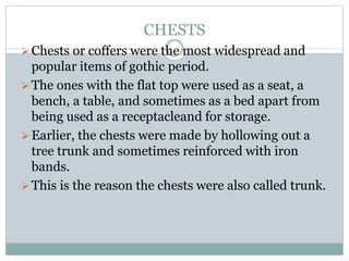 CHESTS
Chests or coffers were the most widespread and
popular items of gothic period.
The ones with the flat top were used as a seat, a
bench, a table, and sometimes as a bed apart from
being used as a receptacleand for storage.
Earlier, the chests were made by hollowing out a
tree trunk and sometimes reinforced with iron
bands.
This is the reason the chests were also called trunk.
 