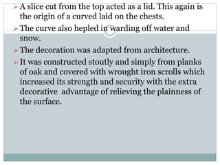 A slice cut from the top acted as a lid. This again is
the origin of a curved laid on the chests.
The curve also hepled in warding off water and
snow.
The decoration was adapted from architecture.
It was constructed stoutly and simply from planks
of oak and covered with wrought iron scrolls which
increased its strength and security with the extra
decorative advantage of relieving the plainness of
the surface.
 