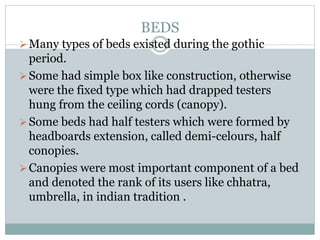 BEDS
Many types of beds existed during the gothic
period.
Some had simple box like construction, otherwise
were the fixed type which had drapped testers
hung from the ceiling cords (canopy).
Some beds had half testers which were formed by
headboards extension, called demi-celours, half
conopies.
Canopies were most important component of a bed
and denoted the rank of its users like chhatra,
umbrella, in indian tradition .
 