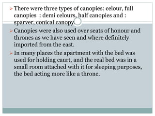 There were three types of canopies: celour, full
canopies : demi celours, half canopies and :
sparver, conical canopy.
Canopies were also used over seats of honour and
thrones as we have seen and where definitely
imported from the east.
In many places the apartment with the bed was
used for holding caurt, and the real bed was in a
small room attached with it for sleeping purposes,
the bed acting more like a throne.
 