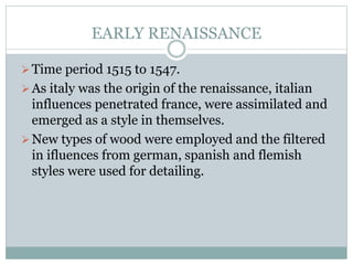 EARLY RENAISSANCE
Time period 1515 to 1547.
As italy was the origin of the renaissance, italian
influences penetrated france, were assimilated and
emerged as a style in themselves.
New types of wood were employed and the filtered
in ifluences from german, spanish and flemish
styles were used for detailing.
 
