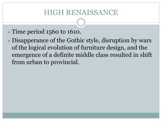 HIGH RENAISSANCE
Time period 1560 to 1610.
Disapperance of the Gothic style, disruption by wars
of the logical evolution of furniture design, and the
emergence of a definite middle class resulted in shift
from urban to provincial.
 