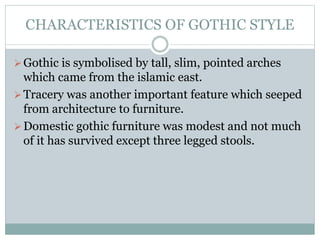 CHARACTERISTICS OF GOTHIC STYLE
Gothic is symbolised by tall, slim, pointed arches
which came from the islamic east.
Tracery was another important feature which seeped
from architecture to furniture.
Domestic gothic furniture was modest and not much
of it has survived except three legged stools.
 