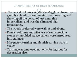 CHARACTERSTICS OF HIGH RENAISSANCE
The period of louis xiii (1610 to 1643) had furniture
gaudily splendid, monumental, overpowering and
showing off the power of just emerging
imperialism, and was the climax of high
renaissance.
The woods preferred were walnut and ebony.
Panels, columns and pilasters of semi-precious
stones or moulded stucco panels were introduced
into cabinets.
Marquetry, turning and flemish carving were in
vogue.
Turning was employed not only for legs but for
decuration also.
 