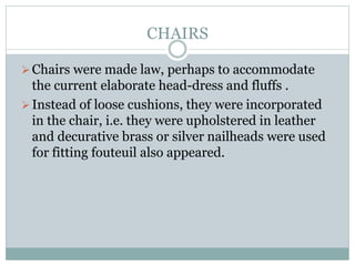 CHAIRS
Chairs were made law, perhaps to accommodate
the current elaborate head-dress and fluffs .
Instead of loose cushions, they were incorporated
in the chair, i.e. they were upholstered in leather
and decurative brass or silver nailheads were used
for fitting fouteuil also appeared.
 