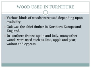 WOOD USED IN FURNITURE
Various kinds of woods were used depending upon
avaibility.
Oak was the chief timber in Northern Europe and
England.
In southern france, spain and italy, many other
woods were used such as lime, apple and pear,
walnut and cypress.
 