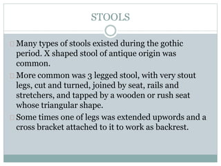 STOOLS
Many types of stools existed during the gothic
period. X shaped stool of antique origin was
common.
More common was 3 legged stool, with very stout
legs, cut and turned, joined by seat, rails and
stretchers, and tapped by a wooden or rush seat
whose triangular shape.
Some times one of legs was extended upwords and a
cross bracket attached to it to work as backrest.
 