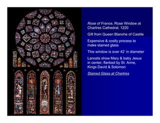 Rose of France, Rose Window at
Chartres Cathedral, 1220
Gift from Queen Blanche of Castile
Expensive & costly process to
make stained glass
This window is over 42’ in diameter
Lancets show Mary & baby Jesus
in center, flanked by St. Anne,
Kings David & Solomon
Stained Glass at Chartres
 