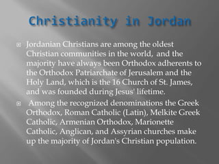  Jordanian Christians are among the oldest
Christian communities in the world, and the
majority have always been Orthodox adherents to
the Orthodox Patriarchate of Jerusalem and the
Holy Land, which is the 16 Church of St. James,
and was founded during Jesus' lifetime.
 Among the recognized denominations the Greek
Orthodox, Roman Catholic (Latin), Melkite Greek
Catholic, Armenian Orthodox, Marionette
Catholic, Anglican, and Assyrian churches make
up the majority of Jordan's Christian population.
 