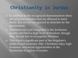  In addition to the recognized denominations there
are religious societies that are allowed to meet
freely, but are not recognized as churches by the
government.
 Christians are well integrated in the Jordanian
society and have a high level of freedom, though
they are not free to evangelize Muslims.
 They form a significant part of the kingdom's
political and economic elite. Christians enjoy high
economic and social opportunities in the
Hashemite Kingdom of Jordan
 