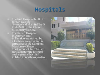  The first Hospital built in
Jordan was the
'Evangelical Hospital' built
in As-Salt by the Church
Missionary Society.
 The Italian Hospital
in Amman and
in Kerak were started by
a Catholic surgeon and is
entrusted to the Comboni
Missionary Sisters.
The Catholic Church also
runs a maternity hospital
and a general hospital
in Irbid in northern Jordan.
 
