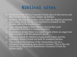  Portions of the Biblical narrative took place in the towns and
the country side that now makes up Jordan.
 Bethany Beyond the Jordan where John the Baptist preached
and where Jesus Christ was baptized is located on the
Jordan side of the Jordan river.
 Also, Mount Nebo where Moses viewed the Land
of Canaan is located in western Jordan.
 In northern Jordan there is a small creek where an angel met
and wrestled with the patriarch Jacob.
 The rock struck by Moses to bring forth water and the
patriarch Aaron's tomb are both in southern Jordan.
 The ruins of the fortress of the Ammonites are on a
mountain overlooking downtown Amman. This is the site
where King David had Bathsheba's husband Uriah the
Hittite killed.
 