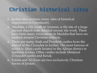 Jordan also contains many sites of historical
importance to Christianity.
 Madaba, a city south of Amman, is the site of a large
ancient church with detailed mosaic tile work. There
have been many excavations in Madaba that have un-
earthed ancient Christian artifacts.
 There are many Arab and Frankish castles from the
period of the Crusades in Jordan. The most famous of
which is Ajlun castle located in the Ajloun district in
northern Jordan. Other castles include Montreal
(Crusader castle) and Kerak.
 Fuheis and Al Husn are two exclusively Christian
towns of Jordan.
 