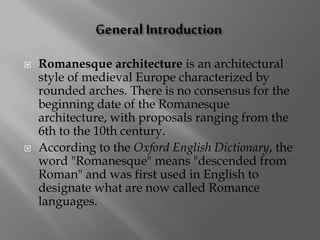  Romanesque architecture is an architectural
style of medieval Europe characterized by
rounded arches. There is no consensus for the
beginning date of the Romanesque
architecture, with proposals ranging from the
6th to the 10th century.
 According to the Oxford English Dictionary, the
word "Romanesque" means "descended from
Roman" and was first used in English to
designate what are now called Romance
languages.
 