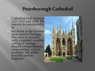  Cathedral built between
A.D. 1117 and 1190. The
interior is considered to
be
 the finest in the Norman
style next to Durham.
The nave is covered
with a painted wooden
ceiling of lozenge-
shaped compartments,
ornamenting what is
probably the oldest
wooden roof in
England.
 