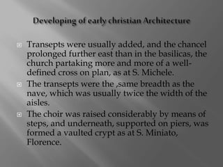  Transepts were usually added, and the chancel
prolonged further east than in the basilicas, the
church partaking more and more of a well-
defined cross on plan, as at S. Michele.
 The transepts were the ,same breadth as the
nave, which was usually twice the width of the
aisles.
 The choir was raised considerably by means of
steps, and underneath, supported on piers, was
formed a vaulted crypt as at S. Miniato,
Florence.
 