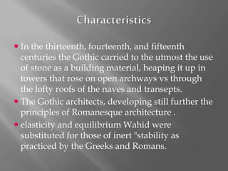  In the thirteenth, fourteenth, and fifteenth
centuries the Gothic carried to the utmost the use
of stone as a building material, heaping it up in
towers that rose on open archways vs through
the lofty roofs of the naves and transepts.
 The Gothic architects, developing still further the
principles of Romanesque architecture .
 elasticity and equilibrium Wahid were
substituted for those of inert "stability as
practiced by the Greeks and Romans.
 