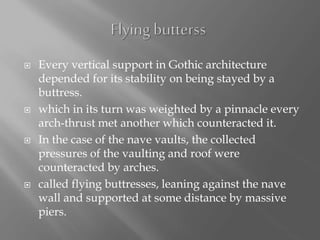  Every vertical support in Gothic architecture
depended for its stability on being stayed by a
buttress.
 which in its turn was weighted by a pinnacle every
arch-thrust met another which counteracted it.
 In the case of the nave vaults, the collected
pressures of the vaulting and roof were
counteracted by arches.
 called flying buttresses, leaning against the nave
wall and supported at some distance by massive
piers.
 