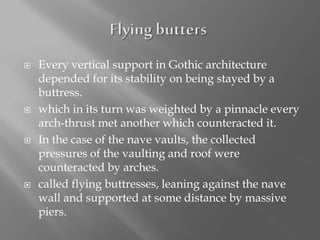  Every vertical support in Gothic architecture
depended for its stability on being stayed by a
buttress.
 which in its turn was weighted by a pinnacle every
arch-thrust met another which counteracted it.
 In the case of the nave vaults, the collected
pressures of the vaulting and roof were
counteracted by arches.
 called flying buttresses, leaning against the nave
wall and supported at some distance by massive
piers.
 